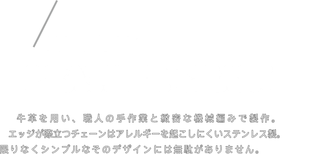 LEATHER CHAIN 牛革を用い、職人の手作業と緻密な機械編みで製作。エッジが際立つチェーンはアレルギーを起こしにくいステンレス製。限りなくシンプルなそのデザインには無駄がありません。